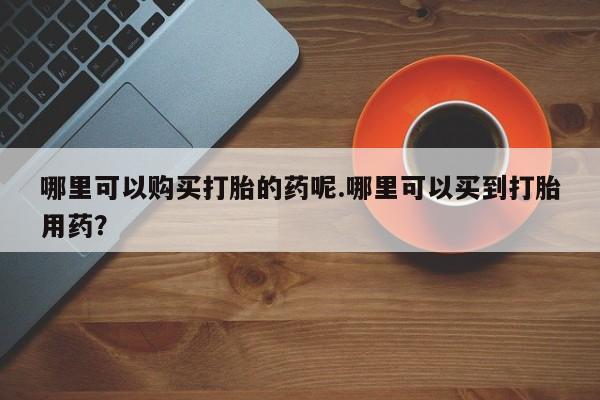 打胎药私人qq微信哪里可以购买打胎的药呢.哪里可以买到打胎用药？